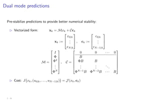 Dual mode predictions
Pre-stabilize predictions to provide better numerical stability:
B Vectorized form: xk = Mxk + Cck
xk :=



x0|k
.
.
.
xN|k


 , ck :=



c0|k
.
.
.
cN−1|k



M =







I
Φ
Φ2
.
.
.
ΦN







, C =







0 0 · · · 0
B
ΦB B
.
.
.
.
.
.
...
ΦN−1
B ΦN−2
B · · · B







B Cost: J xk, (u0|k, . . . , uN−1|k)

= J (xk, ck)
2 - 18
 