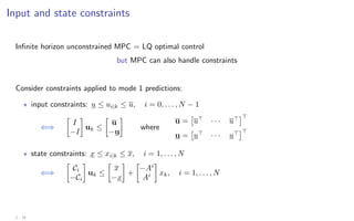 Input and state constraints
Infinite horizon unconstrained MPC = LQ optimal control
but MPC can also handle constraints
Consider constraints applied to mode 1 predictions:
? input constraints: u ≤ ui|k ≤ u, i = 0, . . . , N − 1
⇐⇒

I
−I

uk ≤

u
−u

where
u =

u
· · · u

u =

u
· · · u

? state constraints: x ≤ xi|k ≤ x, i = 1, . . . , N
⇐⇒

Ci
−Ci

uk ≤

x
−x

+

−Ai
Ai

xk, i = 1, . . . , N
2 - 19
 