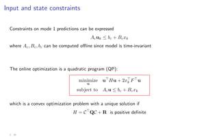 Input and state constraints
Constraints on mode 1 predictions can be expressed
Acuk ≤ bc + Bcxk
where Ac, Bc, bc can be computed offline since model is time-invariant
The online optimization is a quadratic program (QP):
minimize
u
u
Hu + 2x
k F
u
subject to Acu ≤ bc + Bcxk
which is a convex optimization problem with a unique solution if
H = C
QC + R is positive definite
2 - 20
 