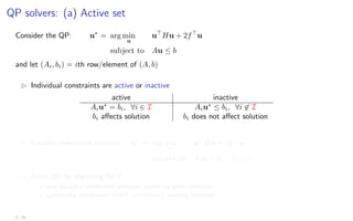 QP solvers: (a) Active set
Consider the QP: u∗
= arg min
u
u
Hu + 2f
u
subject to Au ≤ b
and let (Ai, bi) = ith row/element of (A, b)
B Individual constraints are active or inactive
active inactive
Aiu∗
= bi, ∀i ∈ I Aiu∗
≤ bi, ∀i 6∈ I
bi affects solution bi does not affect solution
B Equality constraint problem: u∗
= arg min
u
u
Hu + 2f
u
subject to Aiu = bi, ∀i ∈ I
B Solve QP by searching for I
? one equality constraint problem solved at each iteration
? optimality conditions (KKT conditions) identify solution
2 - 21
 