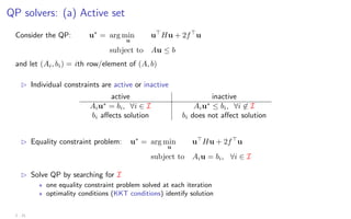 QP solvers: (a) Active set
Consider the QP: u∗
= arg min
u
u
Hu + 2f
u
subject to Au ≤ b
and let (Ai, bi) = ith row/element of (A, b)
B Individual constraints are active or inactive
active inactive
Aiu∗
= bi, ∀i ∈ I Aiu∗
≤ bi, ∀i 6∈ I
bi affects solution bi does not affect solution
B Equality constraint problem: u∗
= arg min
u
u
Hu + 2f
u
subject to Aiu = bi, ∀i ∈ I
B Solve QP by searching for I
? one equality constraint problem solved at each iteration
? optimality conditions (KKT conditions) identify solution
2 - 21
 