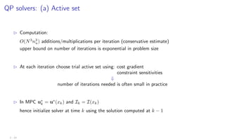 QP solvers: (a) Active set
B Computation:
O(N3
n3
u) additions/multiplications per iteration (conservative estimate)
upper bound on number of iterations is exponential in problem size
B At each iteration choose trial active set using: cost gradient
constraint sensitivities
⇓
number of iterations needed is often small in practice
B In MPC u∗
k = u∗
(xk) and Ik = I(xk)
hence initialize solver at time k using the solution computed at k − 1
2 - 23
 