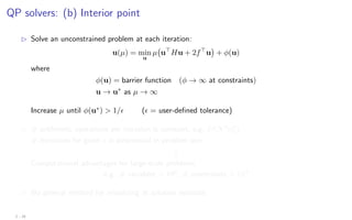 QP solvers: (b) Interior point
B Solve an unconstrained problem at each iteration:
u(µ) = min
u
µ u
Hu + 2f
u

+ φ(u)
where
φ(u) = barrier function (φ → ∞ at constraints)
u → u∗
as µ → ∞
Increase µ until φ(u∗
)  1/ ( = user-defined tolerance)
B # arithmetic operations per iteration is constant, e.g. O(N3
n3
u)
# iterations for given  is polynomial in problem size
⇓
Computational advantages for large-scale problems
e.g. # variables  102
, # constraints  103
B No general method for initializing at solution estimate
2 - 24
 