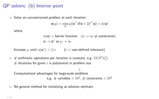 QP solvers: (b) Interior point
B Solve an unconstrained problem at each iteration:
u(µ) = min
u
µ u
Hu + 2f
u

+ φ(u)
where
φ(u) = barrier function (φ → ∞ at constraints)
u → u∗
as µ → ∞
Increase µ until φ(u∗
)  1/ ( = user-defined tolerance)
B # arithmetic operations per iteration is constant, e.g. O(N3
n3
u)
# iterations for given  is polynomial in problem size
⇓
Computational advantages for large-scale problems
e.g. # variables  102
, # constraints  103
B No general method for initializing at solution estimate
2 - 24
 