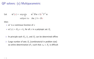 QP solvers: (c) Multiparametric
Let u∗
(x) = arg min
u
u
Hu + 2x
F
u
subject to Au ≤ b + Bx
then:
? u∗
is a continous function of x
? u∗
(x) = Kjx + kj for all x in a polytopic set Xj
B In principle each Kj, kj and Xj can be determined offline
B Large number of sets Xj (combinatorial in problem size)
so online determination of j such that xk ∈ Xj is difficult
2 - 26
 