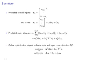 Summary
B Predicted control inputs: uk =



u0|k
.
.
.
uN−1|k



and states: xk =



x1|k
.
.
.
xN|k


 = Mxk + Cuk
B Predicted cost: J(xk, uk) =
N−1
X
i=0
kxi|kk2
Q + kui|kk2
R

+ kxN|kk2
P
= u
k Huk + 2x
k F
uk + x
k Gxk
B Online optimization subject to linear state and input constraints is a QP:
minimize
u
u
Hu + 2x
k F
u
subject to Acu ≤ bc + Bcxk
2 - 28
 