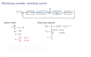 Motivating example: switching control
System model:
C
dT
dt
= q − qL
qL = βT
q = αu
u =
(
U if on
0 if off
Closed loop response:
T(t) = Tss + (T(0) − Tss)e−t/τ
Tss =
(
αU/β if on
0 if off
τ =
C
β
? Single controller parameter: hysteresis band δ
? Accurate models aren’t needed to regulate T to [T0
− δ, T0
+ δ]
1 - 7
 