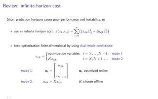 Review: infinite horizon cost
Short prediction horizons cause poor performance and instability, so
? use an infinite horizon cost: J(xk, uk) =
∞
X
i=0
kxi|kk2
Q + kui|kk2
R

? keep optimization finite-dimensional by using dual mode predictions:
ui|k =

optimization variables i = 0, . . . , N − 1, mode 1
Kxi|k i = N, N + 1, . . . mode 2
mode 1: uk =



u0|k
.
.
.
uN−1|k


 uk optimized online
mode 2: ui|k = Kxi|k K chosen offline
3 - 3
 