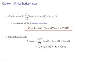 Review: infinite horizon cost
B Cost for mode 2:
∞
X
i=N
kxi|kk2
Q + kui|kk2
R

= kxN|kk2
P
P is the solution of the Lyapunov equation
P − (A + BK)
P(A + BK) = Q + K
RK
B Infinite horizon cost:
J(xk, uk) =
N−1
X
i=0
kxi|kk2
Q + kui|kk2
R

+ kxN|kk2
P
= u
k Huk + 2x
k F
uk + x
k Gxk
3 - 4
 