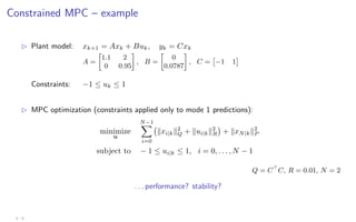 Constrained MPC – example
B Plant model: xk+1 = Axk + Buk, yk = Cxk
A =

1.1 2
0 0.95

, B =

0
0.0787

, C =

−1 1

Constraints: −1 ≤ uk ≤ 1
B MPC optimization (constraints applied only to mode 1 predictions):
minimize
u
N−1
X
i=0
kxi|kk2
Q + kui|kk2
R

+ kxN|kk2
P
subject to − 1 ≤ ui|k ≤ 1, i = 0, . . . , N − 1
Q = C
C, R = 0.01, N = 2
. . . performance? stability?
3 - 6
 