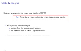 Stability analysis
How can we guarantee the closed loop stability of MPC?
(a). Show that a Lyapunov function exists demonstrating stability
(b). Ensure that optimization feasible is at each time k = 0, 1, . . .
B For Lyapunov stability analysis:
? consider first the unconstrained problem
? use predicted cost as a trial Lyapunov function
B Guarantee feasibility of the MPC optimization recursively
by ensuring that feasibility at time k implies feasibility at k + 1
3 - 10
 