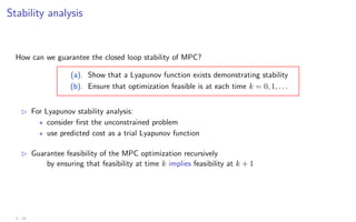 Stability analysis
How can we guarantee the closed loop stability of MPC?
(a). Show that a Lyapunov function exists demonstrating stability
(b). Ensure that optimization feasible is at each time k = 0, 1, . . .
B For Lyapunov stability analysis:
? consider first the unconstrained problem
? use predicted cost as a trial Lyapunov function
B Guarantee feasibility of the MPC optimization recursively
by ensuring that feasibility at time k implies feasibility at k + 1
3 - 10
 
