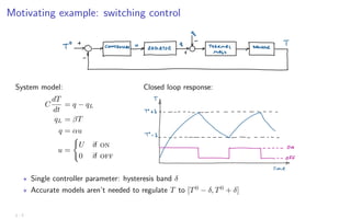Motivating example: switching control
System model:
C
dT
dt
= q − qL
qL = βT
q = αu
u =
(
U if on
0 if off
Closed loop response:
? Single controller parameter: hysteresis band δ
? Accurate models aren’t needed to regulate T to [T0
− δ, T0
+ δ]
1 - 7
 