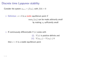 Discrete time Lyapunov stability
Consider the system xk+1 = f(xk), with f(0) = 0
B Definition: x = 0 is a stable equilibrium point if
maxk kxkk can be made arbitrarily small
by making x0 sufficiently small
B If continuously differentiable V (x) exists with
(i). V (x) is positive definite and
(ii). V (xk+1) − V (xk) ≤ 0
then x = 0 is a stable equilibrium point
3 - 11
 