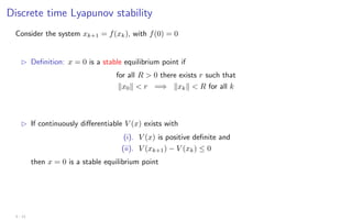 Discrete time Lyapunov stability
Consider the system xk+1 = f(xk), with f(0) = 0
B Definition: x = 0 is a stable equilibrium point if
for all R  0 there exists r such that
kx0k  r =⇒ kxkk  R for all k
B If continuously differentiable V (x) exists with
(i). V (x) is positive definite and
(ii). V (xk+1) − V (xk) ≤ 0
then x = 0 is a stable equilibrium point
3 - 11
 