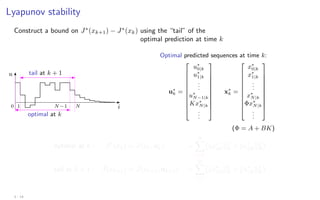 Lyapunov stability
Construct a bound on J∗
(xk+1) − J∗
(xk) using the “tail” of the
optimal prediction at time k
u
i
optimal at k
tail at k + 1
0 1 N −1 N
Optimal predicted sequences at time k:
u∗
k =











u∗
0|k
u∗
1|k
.
.
.
u∗
N−1|k
Kx∗
N|k
.
.
.











x∗
k =











x∗
0|k
x∗
1|k
.
.
.
x∗
N|k
Φx∗
N|k
.
.
.











(Φ = A + BK)
optimal at k : J∗
(xk) = J(xk, u∗
k) =
∞
X
i=0
kx∗
i|kk2
Q + ku∗
i|kk2
R

tail at k + 1 : ˜
J(xk+1) = J(xk+1, ũk+1) =
∞
X
i=1
kx∗
i|kk2
Q + ku∗
i|kk2
R

3 - 14
 