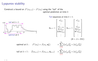 Lyapunov stability
Construct a bound on J∗
(xk+1) − J∗
(xk) using the “tail” of the
optimal prediction at time k
u
i
optimal at k
tail at k + 1
0 1 N −1 N
Tail sequences at time k + 1:
ũk+1 =











u∗
1|k
.
.
.
u∗
N−1|k
Kx∗
N|k
KΦx∗
N|k
.
.
.











x̃k+1 =











x∗
1|k
.
.
.
x∗
N|k
Φx∗
N|k
Φ2
x∗
N|k
.
.
.











(Φ = A + BK)
optimal at k : J∗
(xk) = J(xk, u∗
k) =
∞
X
i=0
kx∗
i|kk2
Q + ku∗
i|kk2
R

tail at k + 1 : ˜
J(xk+1) = J(xk+1, ũk+1) =
∞
X
i=1
kx∗
i|kk2
Q + ku∗
i|kk2
R

3 - 14
 