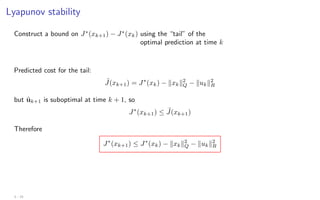 Lyapunov stability
Construct a bound on J∗
(xk+1) − J∗
(xk) using the “tail” of the
optimal prediction at time k
Predicted cost for the tail:
˜
J(xk+1) = J∗
(xk) − kxkk2
Q − kukk2
R
but ũk+1 is suboptimal at time k + 1, so
J∗
(xk+1) ≤ ˜
J(xk+1)
Therefore
J∗
(xk+1) ≤ J∗
(xk) − kxkk2
Q − kukk2
R
3 - 15
 