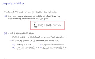 Lyapunov stability
The bound J∗
(xk+1) − J∗
(xk) ≤ −kxkk2
Q − kukk2
R implies:
(i). the closed loop cost cannot exceed the initial predicted cost,
since summing both sides over all k ≥ 0 gives
∞
X
k=0
kxkk2
Q + kukk2
R

≤ J∗
(x0)
(ii). x = 0 is asymptotically stable
? if R  0 and Q  0, this follows from Lyapunov’s direct method
? if R  0, Q  0 and (A, Q) observable, this follows from:
(a). stability of x = 0 ⇐ Lyapunov’s direct method
(b). lim
k→∞
(kxkk2
Q + kukk2
R) = 0 ⇐
P∞
k=0 kxkk2
Q + kukk2
R

 ∞
3 - 16
 
