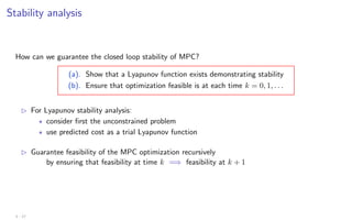 Stability analysis
How can we guarantee the closed loop stability of MPC?
(a). Show that a Lyapunov function exists demonstrating stability
(b). Ensure that optimization feasible is at each time k = 0, 1, . . .
B For Lyapunov stability analysis:
? consider first the unconstrained problem
? use predicted cost as a trial Lyapunov function
B Guarantee feasibility of the MPC optimization recursively
by ensuring that feasibility at time k =⇒ feasibility at k + 1
3 - 17
 