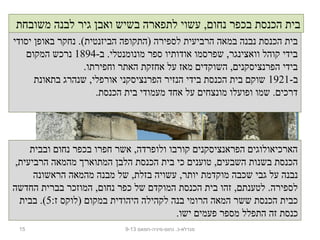 15 ‫נחום-מיניה-חמאם‬ .‫מגדלא-כ‬9-13
‫יסודי‬ ‫באופן‬ ‫נחקר‬ .(‫הביזנטית‬ ‫)התקופה‬ ‫לספירה‬ ‫הרביעית‬ ‫במאה‬ ‫נבנה‬ ‫הכנסת‬ ‫בית‬
-‫ב‬ .‫מונומנטלי‬ ‫ספר‬ ‫אודותיו‬ ‫שפרסמו‬ ,‫וואצינגר‬ ‫קוהל‬ ‫בידי‬1894‫המקום‬ ‫נרכש‬
.‫וחפירתו‬ ‫האתר‬ ‫אחזקת‬ ‫על‬ ‫מאז‬ ‫השוקדים‬ ,‫הפרנציסקנים‬ ‫בידי‬
-‫ב‬1921‫בתאונת‬ ‫שנהרג‬ ,‫אורפלי‬ ‫הפרנציסקני‬ ‫הנזיר‬ ‫בידי‬ ‫הכנסת‬ ‫בית‬ ‫שוקם‬
.‫הכנסת‬ ‫בית‬ ‫מעמודי‬ ‫אחד‬ ‫על‬ ‫מונצחים‬ ‫ופועלו‬ ‫שמו‬ .‫דרכים‬
‫ובבית‬ ‫נחום‬ ‫בכפר‬ ‫חפרו‬ ‫אשר‬ ,‫ולופרדה‬ ‫קורבו‬ ‫הפראנציסקנים‬ ‫הארכיאולוגים‬
,‫הרביעית‬ ‫מהמאה‬ ‫המתוארך‬ ‫הלבן‬ ‫הכנסת‬ ‫בית‬ ‫כי‬ ‫טוענים‬ ,‫השבעים‬ ‫בשנות‬ ‫הכנסת‬
‫הראשונה‬ ‫מהמאה‬ ‫מבנה‬ ‫של‬ ,‫בזלת‬ ‫עשויה‬ ,‫יותר‬ ‫מוקדמת‬ ‫שכבה‬ ‫גבי‬ ‫על‬ ‫נבנה‬
‫החדשה‬ ‫בברית‬ ‫המוזכר‬ ,‫נחום‬ ‫כפר‬ ‫של‬ ‫המוקדם‬ ‫הכנסת‬ ‫בית‬ ‫זהו‬ ,‫לטענתם‬ .‫לספירה‬
:‫ז‬ ‫)לוקס‬ ‫במקום‬ ‫היהודית‬ ‫לקהילה‬ ‫בנה‬ ‫הרומי‬ ‫המאה‬ ‫ששר‬ ‫הכנסת‬ ‫כבית‬5‫בבית‬ .(
.‫ישו‬ ‫פעמים‬ ‫מספר‬ ‫התפלל‬ ‫זה‬ ‫כנסת‬
‫משובחת‬ ‫לבנה‬ ‫גיר‬ ‫ואבן‬ ‫בשיש‬ ‫לתפארה‬ ‫עשוי‬ ,‫נחום‬ ‫בכפר‬ ‫הכנסת‬ ‫בית‬
 