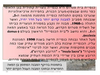 23 ‫נחום-מיניה-חמאם‬ .‫מגדלא-כ‬9-13
‫הלאומי‬ ‫בגן‬ ‫קתולית‬ ‫נוצרית‬ ‫כנסייה‬ ‫היא‬ ‫פטרוס‬ ‫בית‬ ‫כנסיית‬
. -‫ארכיאולוגיות‬ ‫בחפירות‬ ‫הכנרת‬ ‫מערב‬ ‫שבצפון‬ ‫נחום‬ ‫כפר‬
-‫ה‬ ‫מהמאה‬ ‫מתומנת‬ ‫כנסייה‬ ‫התגלתה‬ ‫במקום‬ ‫שנערכו‬5,
‫מסביב‬ ‫שנבנתה‬‫יחיד‬ ‫חדר‬ ‫בעל‬ ‫יותר‬ ‫קדום‬ ‫למבנה‬,‫ואשר‬
-‫ב‬ ‫התגלה‬1968.‫כביתו‬ ‫הנוצרית‬ ‫במסורת‬ ‫נקבע‬ ‫זה‬ ‫מבנה‬
,‫המאה‬ ‫באמצע‬ ‫כבר‬ ‫הנראה‬ ‫ככל‬ ‫הקדוש‬ ‫פטרוס‬ ‫השליח‬ ‫של‬
-‫ה‬1) " " ,‫בעולם‬ ‫הראשון‬ ‫הכנסייה‬ ‫בית‬ ‫ל‬ ‫נחשב‬ ‫והוא‬domus-
ecclesia.(
‫בשנת‬ ‫חדשה‬ ‫כנסייה‬ ‫נבנתה‬ ‫האתר‬ ‫מעל‬1990‫המגוננת‬
.‫כמה‬ ‫שבו‬ ‫עתיק‬ ‫מגורים‬ ‫רובע‬ ‫בלב‬ ‫שוכנת‬ ‫הכנסייה‬ ‫עליו‬
" ,‫אינסולה‬ ‫לכינוי‬ ‫זכה‬ ‫ואשר‬ ‫שונות‬ ‫מתקופות‬ ‫מבנים‬
") "‫סאקרה‬Insula Sacra.(" " - "‫הקדוש‬ ‫הרובע‬
‫שנמצא‬ ‫העתיק‬ ‫הכנסת‬ ‫בית‬ ‫שרידי‬ ‫בין‬ ‫שוכן‬ ‫הרובע‬
.‫מדרום‬ ‫הכנרת‬ ‫חוף‬ ‫ובין‬ ‫לכנסייה‬ ‫מצפון‬ ‫מטרים‬ ‫כשלושים‬
‫המאה‬ ‫בן‬ ‫המתומן‬ ‫המבנה‬ ‫בהיקף‬ ‫בתמונות‬
‫יותר‬ ‫הקדום‬ ‫העגול‬ ‫המבנה‬ ‫ובתוכו‬ ‫החמישית‬
 