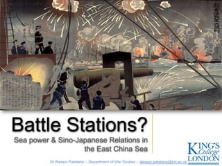 Battle Stations?
Sea power & Sino-Japanese Relations in
                   the East China Sea
          Dr Alessio Patalano – Department of War Studies – alessio.patalano@kcl.ac.uk
 