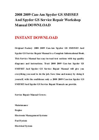2008 2009 Can-Am Spyder GS SM5/SE5
And Spyder GS Service Repair Workshop
Manual DOWNLOAD


INSTANT DOWNLOAD

Original Factory 2008 2009 Can-Am Spyder GS SM5/SE5 And

Spyder GS Service Repair Manual is a Complete Informational Book.

This Service Manual has easy-to-read text sections with top quality

diagrams and instructions. Trust 2008 2009 Can-Am Spyder GS

SM5/SE5 And Spyder GS Service Repair Manual will give you

everything you need to do the job. Save time and money by doing it

yourself, with the confidence only a 2008 2009 Can-Am Spyder GS

SM5/SE5 And Spyder GS Service Repair Manual can provide.



Service Repair Manual Covers:



Maintenance

Engine

Electronic Management Systems

Fuel System

Electrical System
 