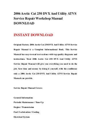 2006 Arctic Cat 250 DVX And Utility ATVS
Service Repair Workshop Manual
DOWNLOAD


INSTANT DOWNLOAD

Original Factory 2006 Arctic Cat 250 DVX And Utility ATVS Service

Repair Manual is a Complete Informational Book. This Service

Manual has easy-to-read text sections with top quality diagrams and

instructions. Trust 2006 Arctic Cat 250 DVX And Utility ATVS

Service Repair Manual will give you everything you need to do the

job. Save time and money by doing it yourself, with the confidence

only a 2006 Arctic Cat 250 DVX And Utility ATVS Service Repair

Manual can provide.



Service Repair Manual Covers:



General Information

Periodic Maintenance / Tune-Up

Engine / Transmission

Fuel / Lubrication / Cooling

Electrical System
 