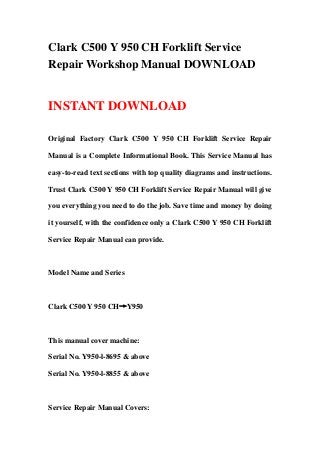 Clark C500 Y 950 CH Forklift Service
Repair Workshop Manual DOWNLOAD


INSTANT DOWNLOAD

Original Factory Clark C500 Y 950 CH Forklift Service Repair

Manual is a Complete Informational Book. This Service Manual has

easy-to-read text sections with top quality diagrams and instructions.

Trust Clark C500 Y 950 CH Forklift Service Repair Manual will give

you everything you need to do the job. Save time and money by doing

it yourself, with the confidence only a Clark C500 Y 950 CH Forklift

Service Repair Manual can provide.



Model Name and Series



Clark C500 Y 950 CH→Y950



This manual cover machine:

Serial No. Y950-l-8695 & above

Serial No. Y950-l-8855 & above



Service Repair Manual Covers:
 