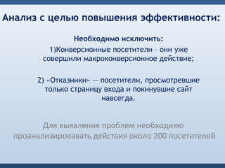 Анализ с целью повышения эффективности:

                Необходимо исключить:
          1)Конверсионные посетители – они уже
        совершили макроконверсионное действие;

      2) «Отказники» — посетители, просмотревшие
        только страницу входа и покинувшие сайт
                       навсегда.


        Для выявления проблем необходимо
 проанализировавать действия около 200 посетителей
 