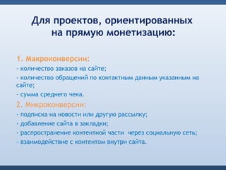Для проектов, ориентированных
          на прямую монетизацию:

1. Макроконверсии:
- количество заказов на сайте;
- количество обращений по контактным данным указанным на
сайте;
- сумма среднего чека.
2. Микроконверсии:
-   подписка на новости или другую рассылку;
-   добавление сайта в закладки;
-   распространение контентной части через социальную сеть;
-   взаимодействие с контентом внутри сайта.
 