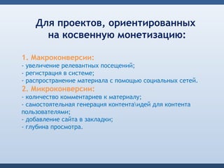 Для проектов, ориентированных
      на косвенную монетизацию:

1. Макроконверсии:
- увеличение релевантных посещений;
- регистрация в системе;
- распространение материала с помощью социальных сетей.
2. Микроконверсии:
- количество комментариев к материалу;
- самостоятельная генерация контентаидей для контента
пользователями;
- добавление сайта в закладки;
- глубина просмотра.
 