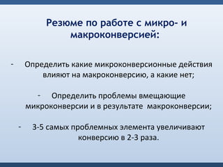 Резюме по работе с микро- и
                 макроконверсией:

-       Определить какие микроконверсионные действия
            влияют на макроконверсию, а какие нет;

          - Определить проблемы вмещающие
        микроконверсии и в результате макроконверсии;

    -    3-5 самых проблемных элемента увеличивают
                     конверсию в 2-3 раза.
 