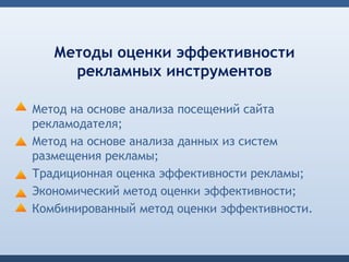 Методы оценки эффективности
     рекламных инструментов

Метод на основе анализа посещений сайта
рекламодателя;
Метод на основе анализа данных из систем
размещения рекламы;
Традиционная оценка эффективности рекламы;
Экономический метод оценки эффективности;
Комбинированный метод оценки эффективности.
 