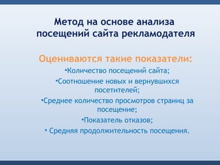 Метод на основе анализа
посещений сайта рекламодателя

Оцениваются такие показатели:
      •Количество посещений сайта;
    •Соотношение новых и вернувшихся
               посетителей;
•Среднее количество просмотров страниц за
                посещение;
           •Показатель отказов;
 • Средняя продолжительность посещения.
 