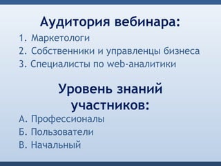 Аудитория вебинара:
1. Маркетологи
2. Собственники и управленцы бизнеса
3. Специалисты по web-аналитики

       Уровень знаний
         участников:
А. Профессионалы
Б. Пользователи
В. Начальный
 