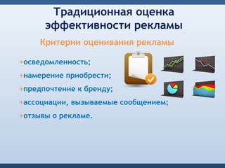 Традиционная оценка
      эффективности рекламы
     Критерии оценивания рекламы

+осведомленность;
+намерение приобрести;
+предпочтение к бренду;
+ассоциации, вызываемые сообщением;
+отзывы о рекламе.
 