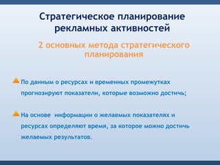 Стратегическое планирование
        рекламных активностей
     2 основных метода стратегического
               планирования


По данным о ресурсах и временных промежутках
прогнозируют показатели, которые возможно достичь;


На основе информации о желаемых показателях и
ресурсах определяют время, за которое можно достичь
желаемых результатов.
 