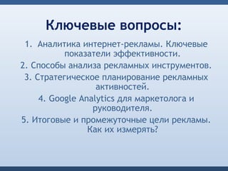 Ключевые вопросы:
 1. Аналитика интернет-рекламы. Ключевые
           показатели эффективности.
2. Способы анализа рекламных инструментов.
 3. Стратегическое планирование рекламных
                   активностей.
     4. Google Analytics для маркетолога и
                  руководителя.
5. Итоговые и промежуточные цели рекламы.
                 Как их измерять?
 