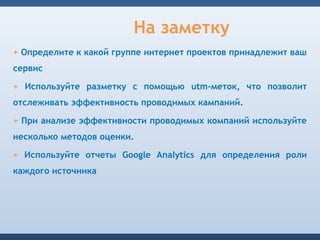 На заметку
+ Определите к какой группе интернет проектов принадлежит ваш
сервис

+ Используйте разметку с помощью utm-меток, что позволит
отслеживать эффективность проводимых кампаний.

+ При анализе эффективности проводимых компаний используйте
несколько методов оценки.

+ Используйте отчеты Google Analytics для определения роли
каждого источника
 