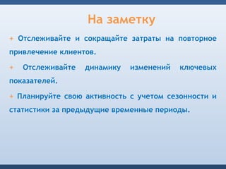 На заметку
+ Отслеживайте и сокращайте затраты на повторное
привлечение клиентов.

+   Отслеживайте   динамику   изменений   ключевых
показателей.

+ Планируйте свою активность с учетом сезонности и
статистики за предыдущие временные периоды.
 
