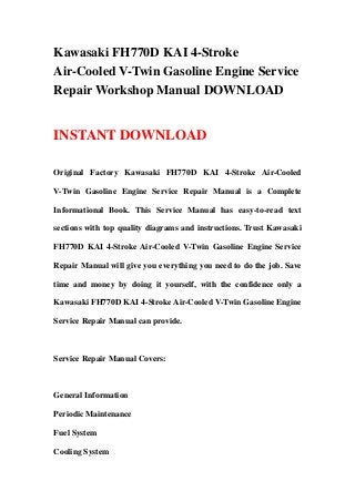 Kawasaki FH770D KAI 4-Stroke
Air-Cooled V-Twin Gasoline Engine Service
Repair Workshop Manual DOWNLOAD


INSTANT DOWNLOAD

Original Factory Kawasaki FH770D KAI 4-Stroke Air-Cooled

V-Twin Gasoline Engine Service Repair Manual is a Complete

Informational Book. This Service Manual has easy-to-read text

sections with top quality diagrams and instructions. Trust Kawasaki

FH770D KAI 4-Stroke Air-Cooled V-Twin Gasoline Engine Service

Repair Manual will give you everything you need to do the job. Save

time and money by doing it yourself, with the confidence only a

Kawasaki FH770D KAI 4-Stroke Air-Cooled V-Twin Gasoline Engine

Service Repair Manual can provide.



Service Repair Manual Covers:



General Information

Periodic Maintenance

Fuel System

Cooling System
 