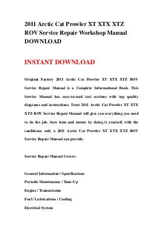 2011 Arctic Cat Prowler XT XTX XTZ
ROV Service Repair Workshop Manual
DOWNLOAD


INSTANT DOWNLOAD

Original Factory 2011 Arctic Cat Prowler XT XTX XTZ ROV

Service Repair Manual is a Complete Informational Book. This

Service Manual has easy-to-read text sections with top quality

diagrams and instructions. Trust 2011 Arctic Cat Prowler XT XTX

XTZ ROV Service Repair Manual will give you everything you need

to do the job. Save time and money by doing it yourself, with the

confidence only a 2011 Arctic Cat Prowler XT XTX XTZ ROV

Service Repair Manual can provide.



Service Repair Manual Covers:



General Information / Specifications

Periodic Maintenance / Tune-Up

Engine / Transmission

Fuel / Lubrications / Cooling

Electrical System
 