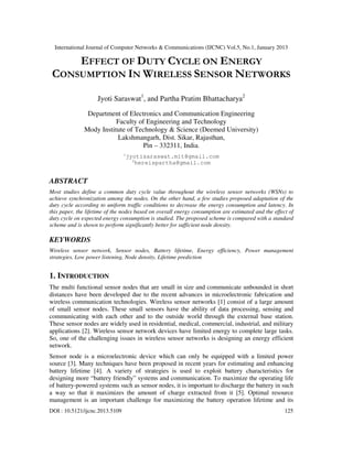 International Journal of Computer Networks & Communications (IJCNC) Vol.5, No.1, January 2013

     EFFECT OF DUTY CYCLE ON ENERGY
 CONSUMPTION IN WIRELESS SENSOR NETWORKS

                    Jyoti Saraswat1, and Partha Pratim Bhattacharya2
                Department of Electronics and Communication Engineering
                          Faculty of Engineering and Technology
               Mody Institute of Technology & Science (Deemed University)
                          Lakshmangarh, Dist. Sikar, Rajasthan,
                                    Pin – 332311, India.
                                1
                                jyotisaraswat.mit@gmail.com
                                  2
                                   hereispartha@gmail.com


ABSTRACT
Most studies define a common duty cycle value throughout the wireless sensor networks (WSNs) to
achieve synchronization among the nodes. On the other hand, a few studies proposed adaptation of the
duty cycle according to uniform traffic conditions to decrease the energy consumption and latency. In
this paper, the lifetime of the nodes based on overall energy consumption are estimated and the effect of
duty cycle on expected energy consumption is studied. The proposed scheme is compared with a standard
scheme and is shown to perform significantly better for sufficient node density.

KEYWORDS
Wireless sensor network, Sensor nodes, Battery lifetime, Energy efficiency, Power management
strategies, Low power listening, Node density, Lifetime prediction


1. INTRODUCTION
The multi functional sensor nodes that are small in size and communicate unbounded in short
distances have been developed due to the recent advances in microelectronic fabrication and
wireless communication technologies. Wireless sensor networks [1] consist of a large amount
of small sensor nodes. These small sensors have the ability of data processing, sensing and
communicating with each other and to the outside world through the external base station.
These sensor nodes are widely used in residential, medical, commercial, industrial, and military
applications [2]. Wireless sensor network devices have limited energy to complete large tasks.
So, one of the challenging issues in wireless sensor networks is designing an energy efficient
network.
Sensor node is a microelectronic device which can only be equipped with a limited power
source [3]. Many techniques have been proposed in recent years for estimating and enhancing
battery lifetime [4]. A variety of strategies is used to exploit battery characteristics for
designing more “battery friendly” systems and communication. To maximize the operating life
of battery-powered systems such as sensor nodes, it is important to discharge the battery in such
a way so that it maximizes the amount of charge extracted from it [5]. Optimal resource
management is an important challenge for maximizing the battery operation lifetime and its
DOI : 10.5121/ijcnc.2013.5109                                                                        125
 