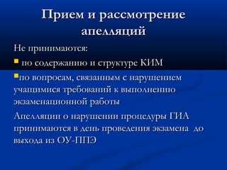 Прием и рассмотрение
          апелляций
Не принимаются:
 по содержанию и структуре КИМ

по вопросам, связанным с нарушением
учащимися требований к выполнению
экзаменационной работы
Апелляции о нарушении процедуры ГИА
принимаются в день проведения экзамена до
выхода из ОУ-ППЭ
 