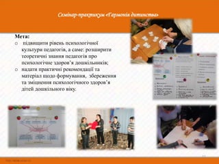 Семінар-практикум «Гармонія дитинства»


Мета:
o підвищити рівень психологічної
  культури педагогів, а саме: розширити
  теоретичні знання педагогів про
  психологічне здоров’я дошкільників;
o надати практичні рекомендації та
  матеріал щодо формування, збереження
  та зміцнення психологічного здоров’я
  дітей дошкільного віку.




                                                         11
 