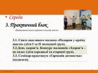• Середа
3. Практичний блок
    «Формування основ здорового способу життя»



   3.1. Свято щасливого малюка «Подорож у країну
   щастя» (діти І та ІІ молодшої груп).
   3.2.День здоров’я. Конкурс малюнків «Здоров’я –
   це сила» (діти середньої та старшої груп).
   3.3. Семінар-практикум «Гармонія дитинства»
   (педагоги).

                                                     4
 