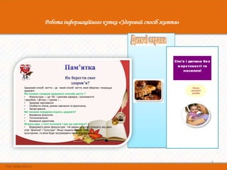 Робота інформаційного кутка «Здоровий спосіб життя»




Здоровий спосіб життя – це такий спосіб життя, який зберігає і покращує
здоров'я.
Які основні складові здорового способу життя ?
•    Фізкультура — це і біг, і ранкова зарядка, і різноманітні
і аеробіка, і фітнес, і туризм, і ...
•    Здорове харчування.
•    Особиста гігієна, режим навчання та відпочинку.
•    Загартування.
Які чинники поведінки псують здоров'я?
•    Вживання алкоголю.
•    Тютюнопаління.
•    Вживання наркотиків.
Фізкультура: з чого починати і про що пам'ятати?
•    Відвідувати уроки фізкультури . Не дарма це слово походить від двох
слів: "фізична" і "культура". Якщо людина вважає себе
культурною, то вона буде підтримувати свою фізичну форму.




                                                                           8
 