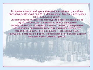 В первом классе мой дядя занимался в здании, где сейчас
расположен Детский сад № 3 «Малышок». Там он и проучился
                   всю начальную школу.
  Линейка первоклассников проходила рядом со зданием на
       футбольном поле. В памяти осталось ощущение
  торжественности, праздника и чего-то нового, совершенно
    незнакомого первокласснику. Для учеников школы это
     мероприятие было очень значимо – все вокруг были
нарядные, в парадной форме, каждый ребенок в руках держал
               пышный букет осенних цветов.
 